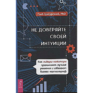 Не доверяйте своей интуиции. Как лидеры-новаторы принимают лучшие решения и избегают бизнес-катастро