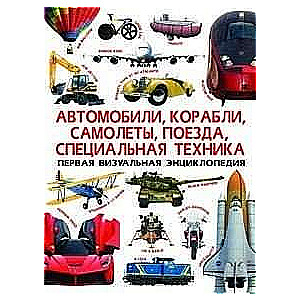 Первая визуальная энциклопедия. Автомобили,корабли, самолеты, поезда, специальная техника 