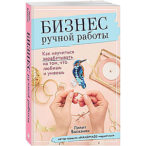 Бизнес ручной работы. Как научиться зарабатывать на том, что любишь и умеешь