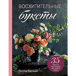 Восхитительные букеты. 35 простых композиций для любого сезона