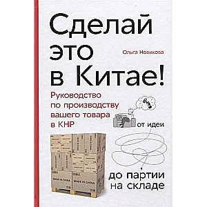 Сделай это в Китае! Руководство по производству вашего товара в КНР: от идеи до партии на складе