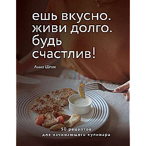 Ешь вкусно. Живи долго. Будь счастлив! 50 рецептов для начинающего кулинара