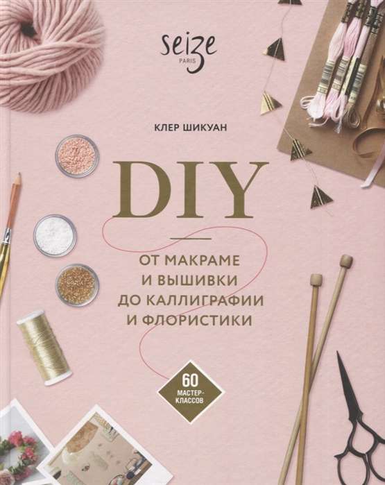 DIY. От макраме и вышивки до каллиграфии и флористики. 60 мастер-классов