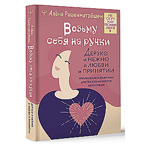 Возьму себя на ручки. Дерзко и нежно о любви и принятии. Упражнения и практики для тех, кто не боится быть собой