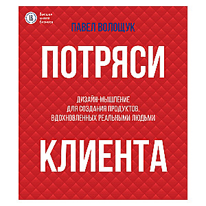 Потряси клиента: дизайн-мышление для создания продуктов, вдохновленных реальными людьми